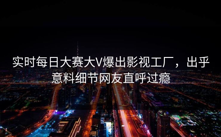 实时每日大赛大V爆出影视工厂，出乎意料细节网友直呼过瘾