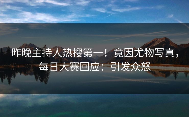 昨晚主持人热搜第一！竟因尤物写真，每日大赛回应：引发众怒