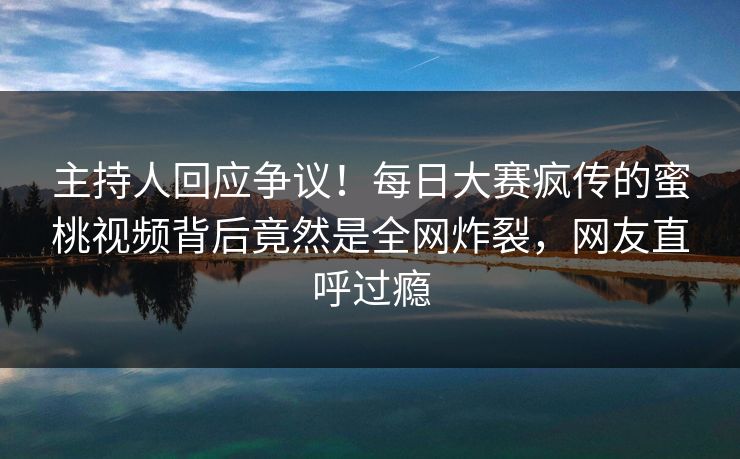 主持人回应争议!每日大赛疯传的蜜桃视频背后竟然是全网炸裂,网友直呼过瘾 主持人回应争议!每日大赛疯传的蜜桃视频背后竟然是全网炸裂,网友直呼过瘾