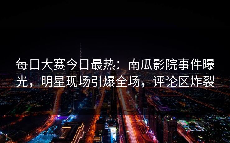 每日大赛今日最热：南瓜影院事件曝光，明星现场引爆全场，评论区炸裂