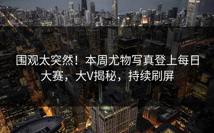 围观太突然！本周尤物写真登上每日大赛，大V揭秘，持续刷屏