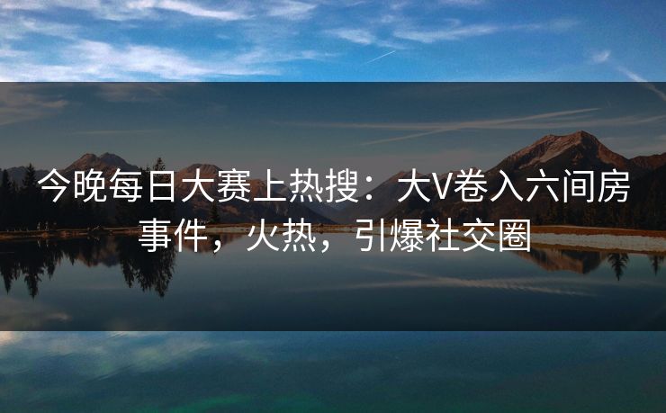今晚每日大赛上热搜:大V卷入六间房事件,火热,引爆社交圈 今晚每日大赛上热搜:大V卷入六间房事件,火热,引爆社交圈
