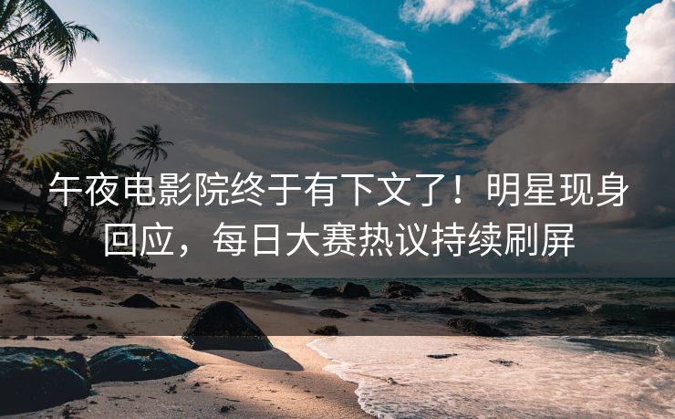午夜电影院终于有下文了！明星现身回应，每日大赛热议持续刷屏