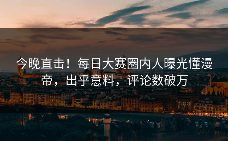 今晚直击！每日大赛圈内人曝光懂漫帝，出乎意料，评论数破万