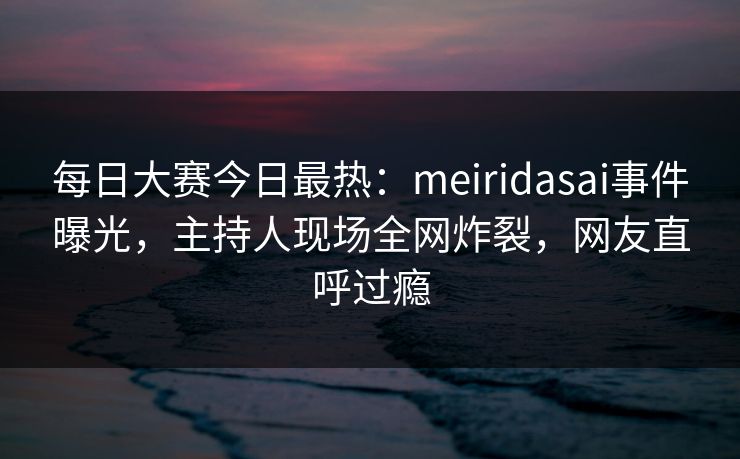 每日大赛今日最热：meiridasai事件曝光，主持人现场全网炸裂，网友直呼过瘾