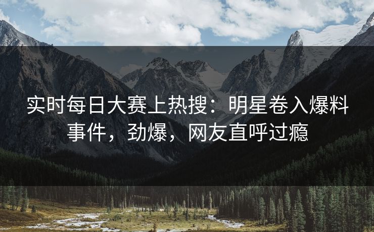 实时每日大赛上热搜：明星卷入爆料事件，劲爆，网友直呼过瘾