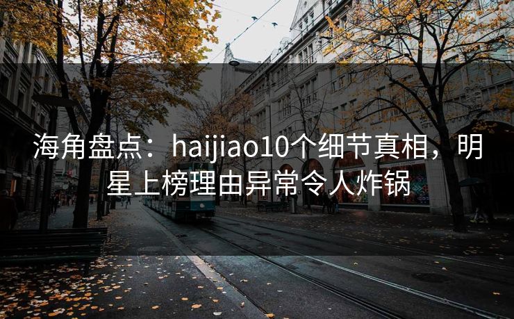 海角盘点：haijiao10个细节真相，明星上榜理由异常令人炸锅