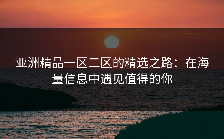 亚洲精品一区二区的精选之路：在海量信息中遇见值得的你