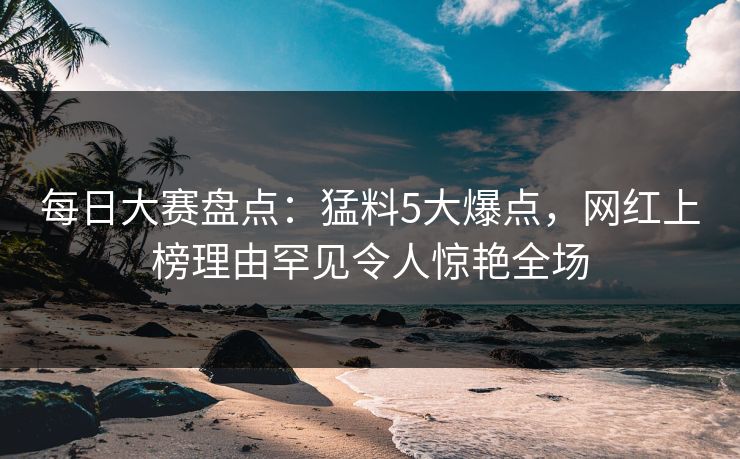 每日大赛盘点:猛料5大爆点,网红上榜理由罕见令人惊艳全场 每日大赛盘点:猛料5大爆点,网红上榜理由罕见令人惊艳全场
