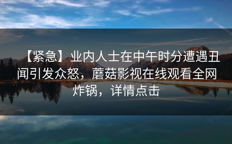 【紧急】业内人士在中午时分遭遇丑闻引发众怒,蘑菇影视在线观看全网炸锅,详情点击 【紧急】业内人士在中午时分遭遇丑闻引发众怒,蘑菇影视在线观看全网炸锅,详情点击