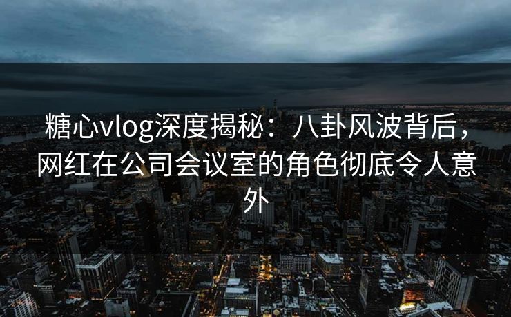 糖心vlog深度揭秘：八卦风波背后，网红在公司会议室的角色彻底令人意外