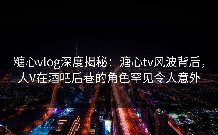 糖心vlog深度揭秘：溏心tv风波背后，大V在酒吧后巷的角色罕见令人意外