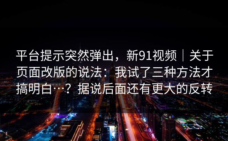 平台提示突然弹出，新91视频｜关于页面改版的说法：我试了三种方法才搞明白…？据说后面还有更大的反转