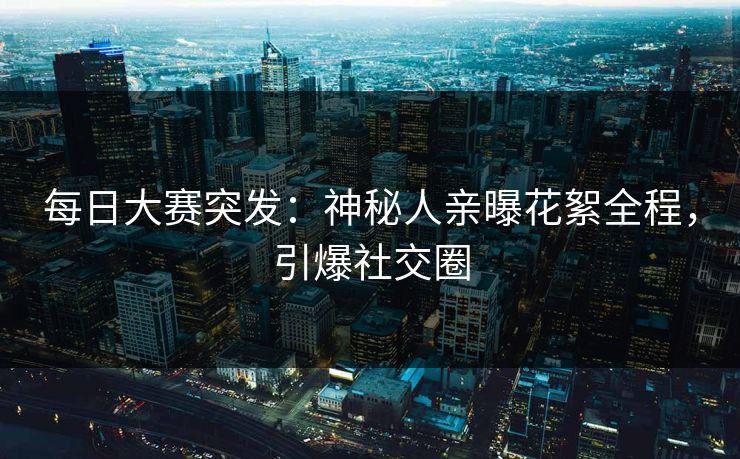 每日大赛突发：神秘人亲曝花絮全程，引爆社交圈