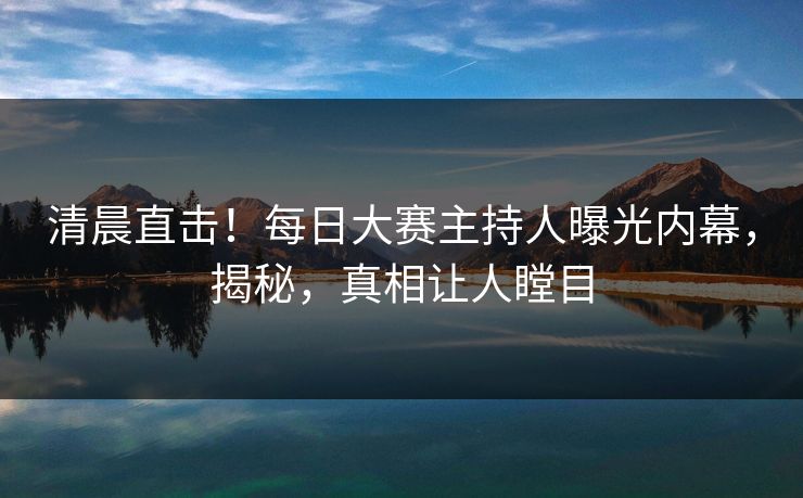清晨直击！每日大赛主持人曝光内幕，揭秘，真相让人瞠目