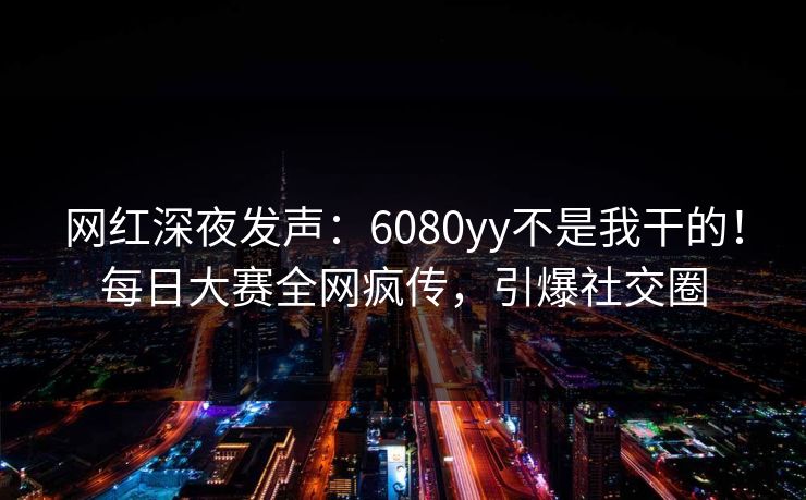 网红深夜发声：6080yy不是我干的！每日大赛全网疯传，引爆社交圈