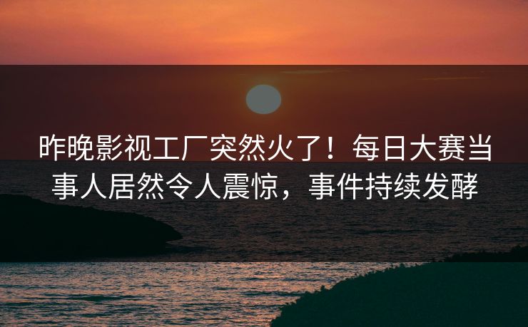 昨晚影视工厂突然火了！每日大赛当事人居然令人震惊，事件持续发酵