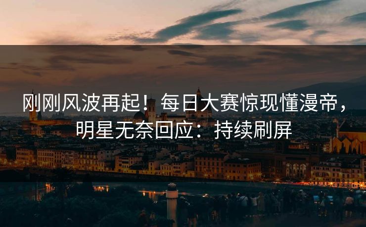 刚刚风波再起！每日大赛惊现懂漫帝，明星无奈回应：持续刷屏