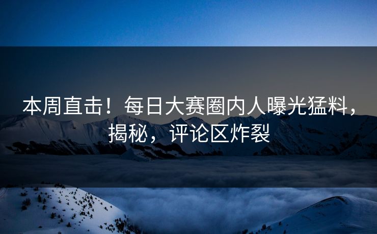 本周直击！每日大赛圈内人曝光猛料，揭秘，评论区炸裂