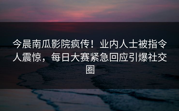 今晨南瓜影院疯传！业内人士被指令人震惊，每日大赛紧急回应引爆社交圈