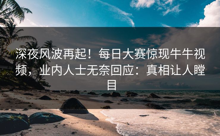 深夜风波再起！每日大赛惊现牛牛视频，业内人士无奈回应：真相让人瞠目