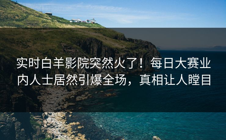 实时白羊影院突然火了！每日大赛业内人士居然引爆全场，真相让人瞠目