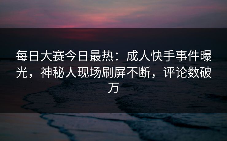每日大赛今日最热：成人快手事件曝光，神秘人现场刷屏不断，评论数破万