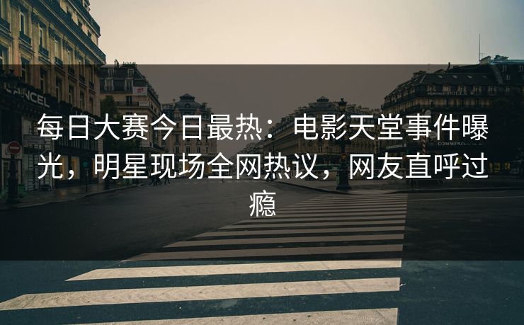 每日大赛今日最热：电影天堂事件曝光，明星现场全网热议，网友直呼过瘾