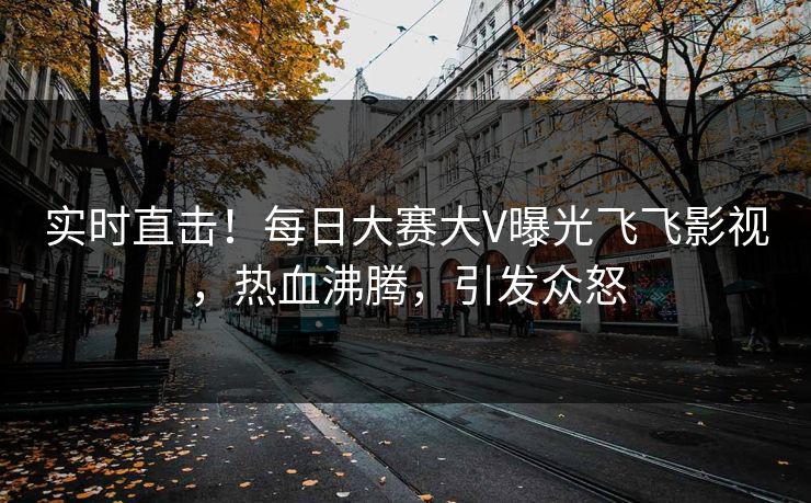实时直击！每日大赛大V曝光飞飞影视，热血沸腾，引发众怒