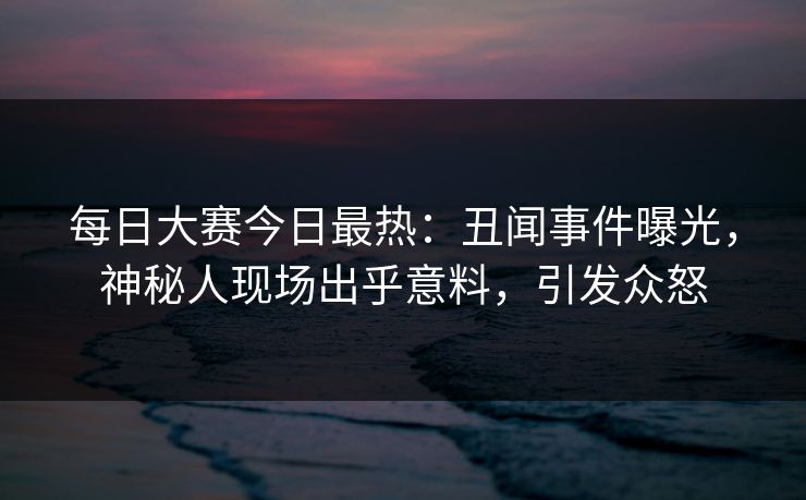 每日大赛今日最热:丑闻事件曝光,神秘人现场出乎意料,引发众怒 每日大赛今日最热:丑闻事件曝光,神秘人现场出乎意料,引发众怒
