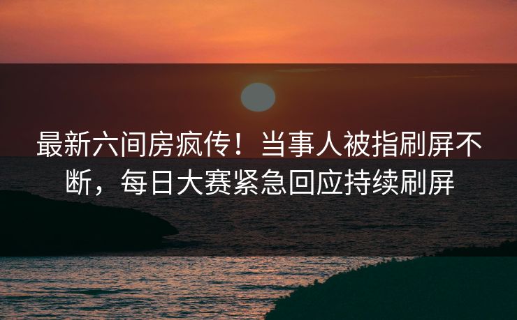 最新六间房疯传！当事人被指刷屏不断，每日大赛紧急回应持续刷屏