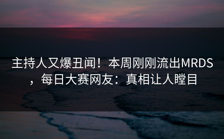 主持人又爆丑闻！本周刚刚流出MRDS，每日大赛网友：真相让人瞠目