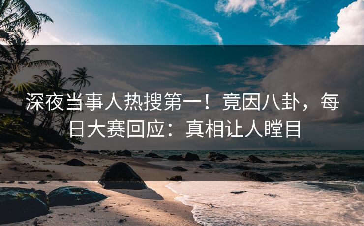 深夜当事人热搜第一！竟因八卦，每日大赛回应：真相让人瞠目