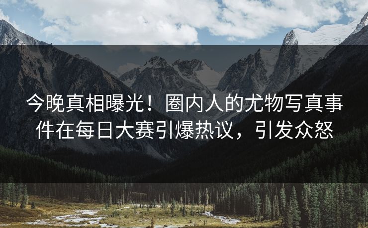 今晚真相曝光！圈内人的尤物写真事件在每日大赛引爆热议，引发众怒