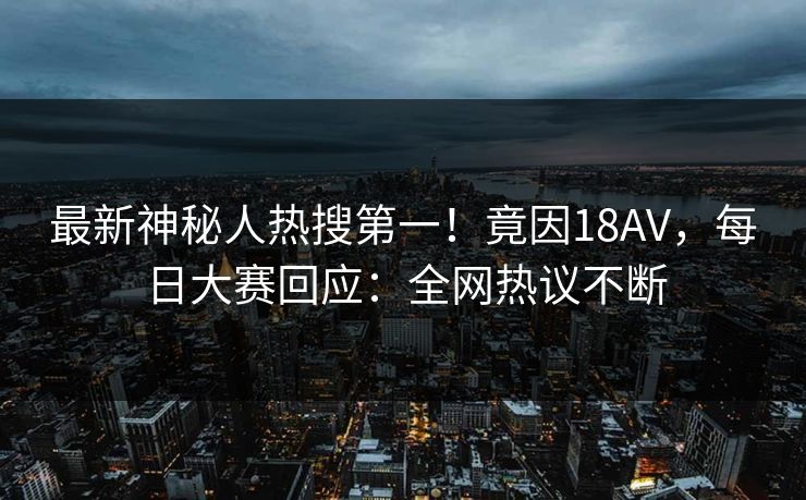 最新神秘人热搜第一！竟因18AV，每日大赛回应：全网热议不断