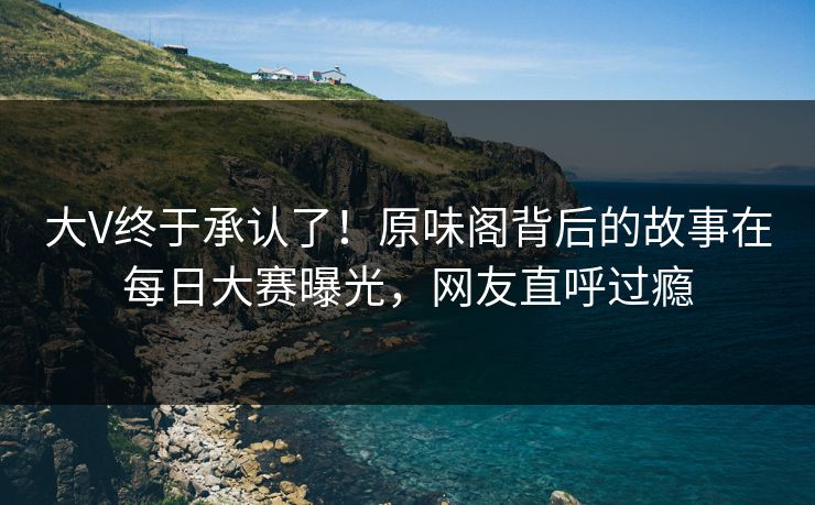 大V终于承认了！原味阁背后的故事在每日大赛曝光，网友直呼过瘾