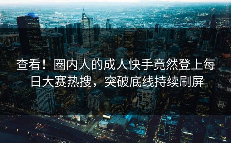 查看！圈内人的成人快手竟然登上每日大赛热搜，突破底线持续刷屏