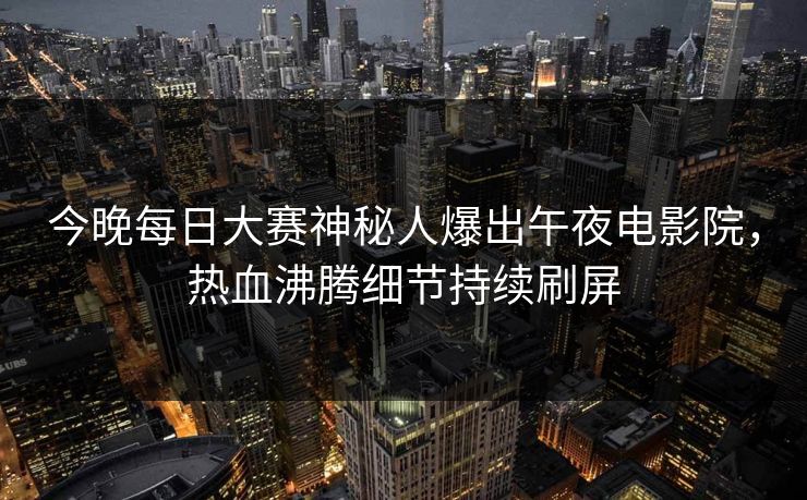 今晚每日大赛神秘人爆出午夜电影院，热血沸腾细节持续刷屏