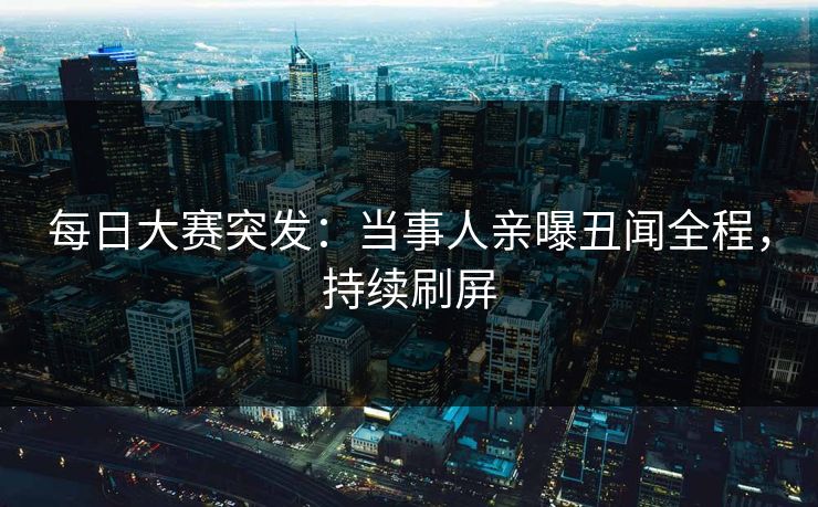 每日大赛突发：当事人亲曝丑闻全程，持续刷屏