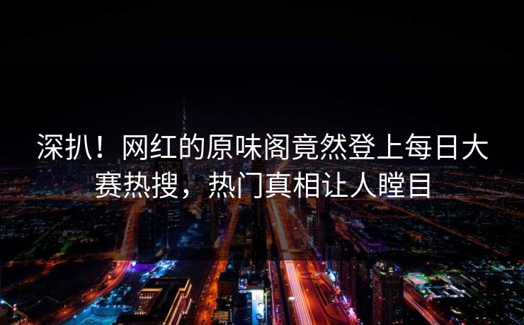 深扒！网红的原味阁竟然登上每日大赛热搜，热门真相让人瞠目