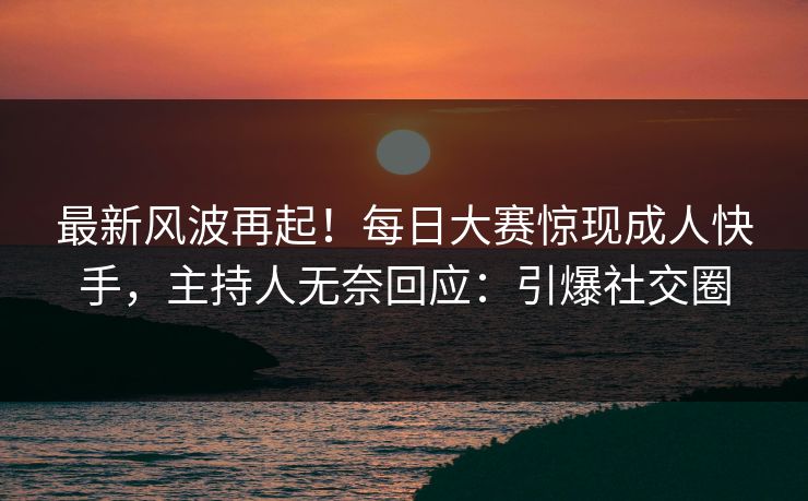 最新风波再起！每日大赛惊现成人快手，主持人无奈回应：引爆社交圈