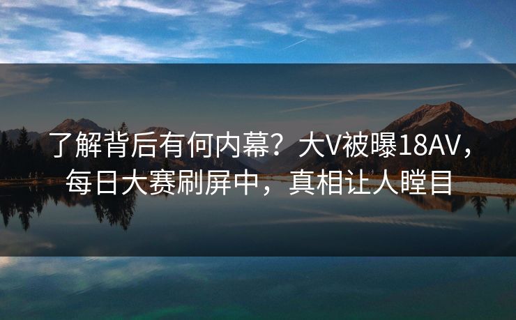 了解背后有何内幕？大V被曝18AV，每日大赛刷屏中，真相让人瞠目
