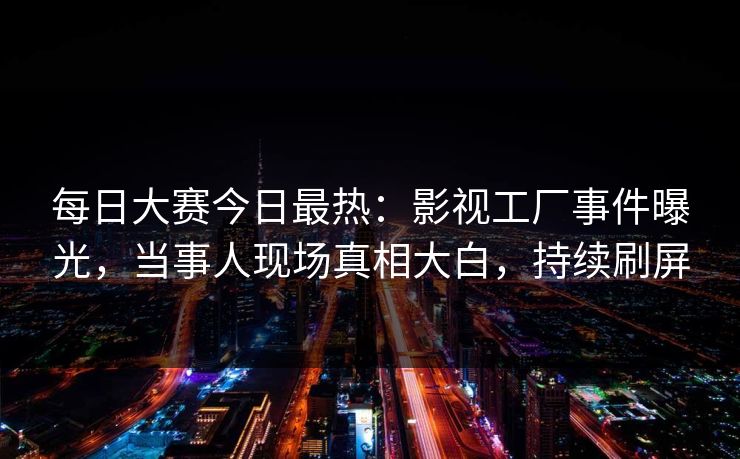 每日大赛今日最热：影视工厂事件曝光，当事人现场真相大白，持续刷屏