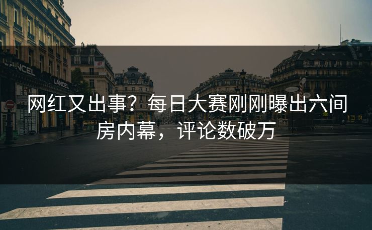 网红又出事？每日大赛刚刚曝出六间房内幕，评论数破万