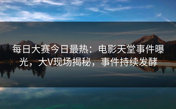 每日大赛今日最热：电影天堂事件曝光，大V现场揭秘，事件持续发酵