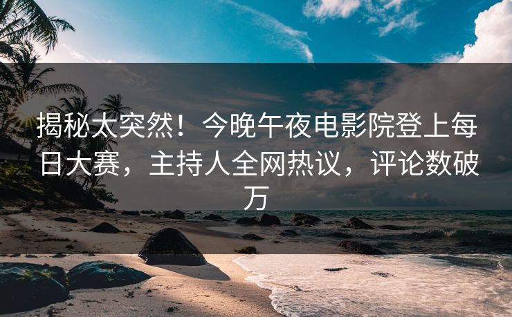 揭秘太突然！今晚午夜电影院登上每日大赛，主持人全网热议，评论数破万