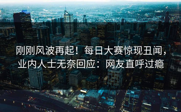 刚刚风波再起！每日大赛惊现丑闻，业内人士无奈回应：网友直呼过瘾