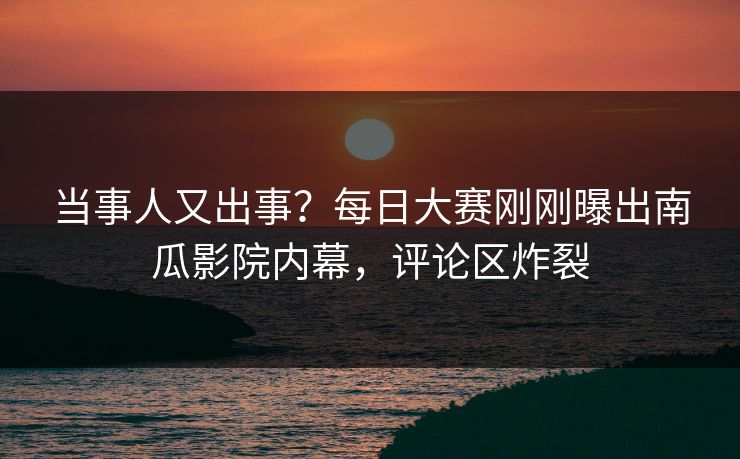 当事人又出事？每日大赛刚刚曝出南瓜影院内幕，评论区炸裂