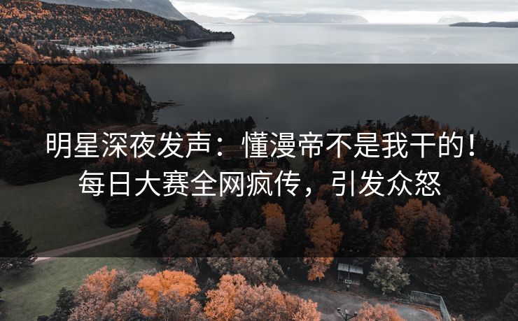 明星深夜发声：懂漫帝不是我干的！每日大赛全网疯传，引发众怒