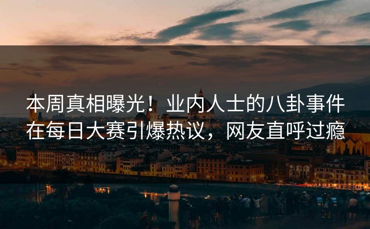 本周真相曝光!业内人士的八卦事件在每日大赛引爆热议,网友直呼过瘾 本周真相曝光!业内人士的八卦事件在每日大赛引爆热议,网友直呼过瘾